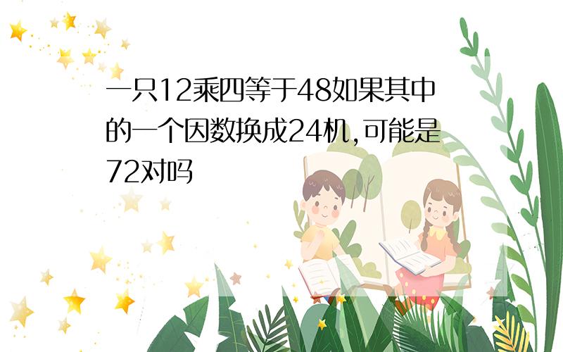 一只12乘四等于48如果其中的一个因数换成24机,可能是72对吗