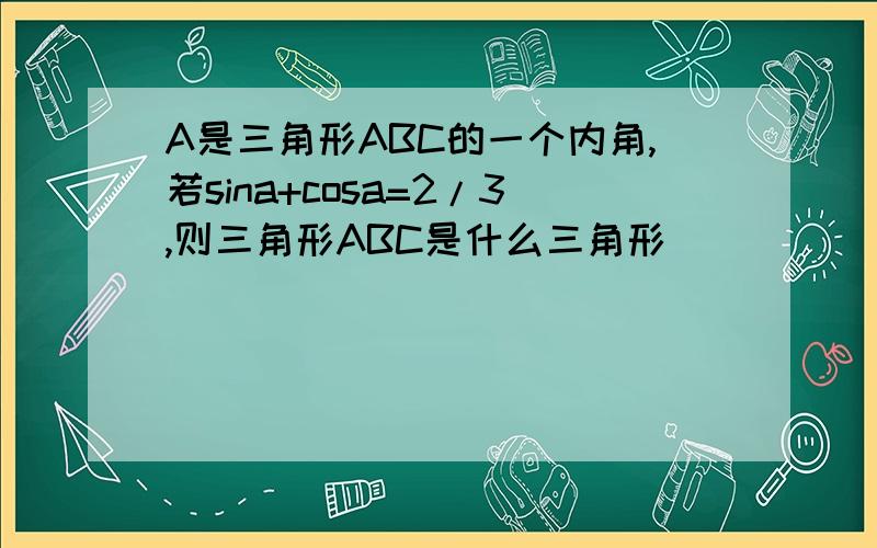 A是三角形ABC的一个内角,若sina+cosa=2/3,则三角形ABC是什么三角形