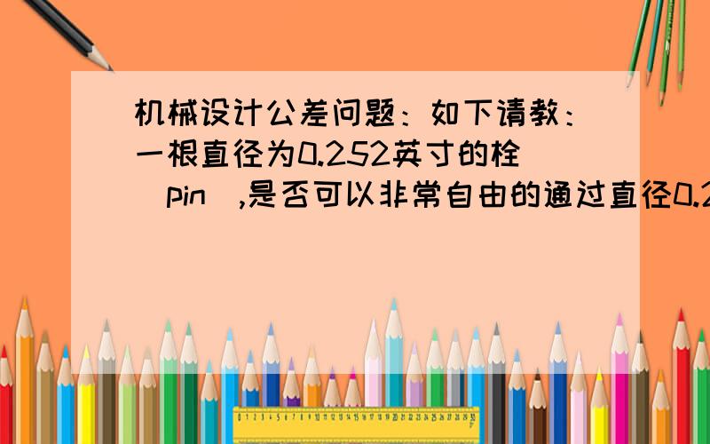 机械设计公差问题：如下请教：一根直径为0.252英寸的栓（pin）,是否可以非常自由的通过直径0.252+0.003英寸的通孔? 换言之,对于0.252英寸的栓通过0.252英寸的孔,0.003英寸的公差是不是太小了?