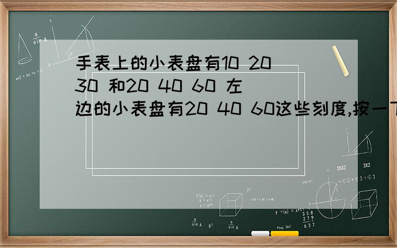 手表上的小表盘有10 20 30 和20 40 60 左边的小表盘有20 40 60这些刻度,按一下走一格一共有7格,右边的小表盘上有10 20 30 这些刻度,按一下按键走一格,一共是12格,这两个小表盘是什么意思啊.我的