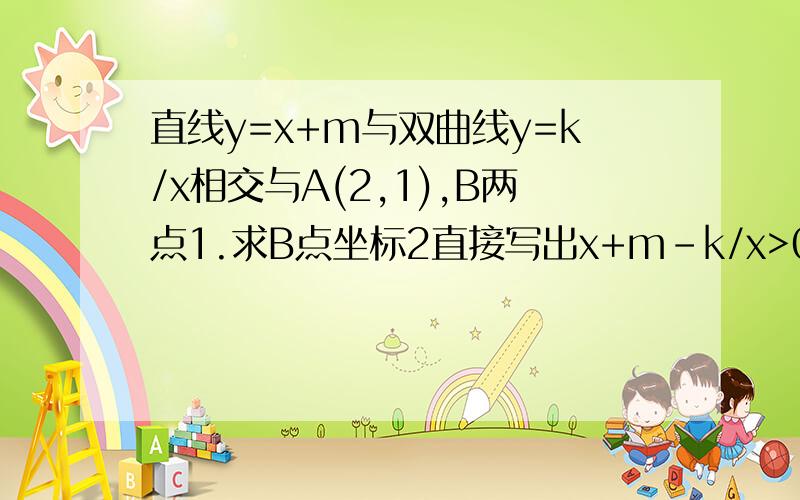 直线y=x+m与双曲线y=k/x相交与A(2,1),B两点1.求B点坐标2直接写出x+m-k/x>0时x的取值范围