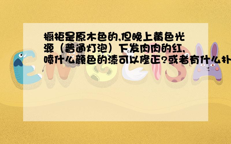 橱柜是原木色的,但晚上黄色光源（普通灯泡）下发肉肉的红,喷什么颜色的漆可以修正?或者有什么扑救措施?