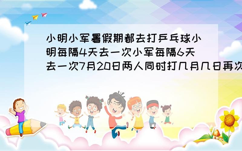 小明小军暑假期都去打乒乓球小明每隔4天去一次小军每隔6天去一次7月20日两人同时打几月几日再次相遇8月份共相约几次