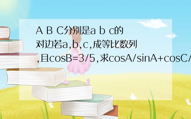 A B C分别是a b c的对边若a,b,c,成等比数列,且cosB=3/5,求cosA/sinA+cosC/sinc的