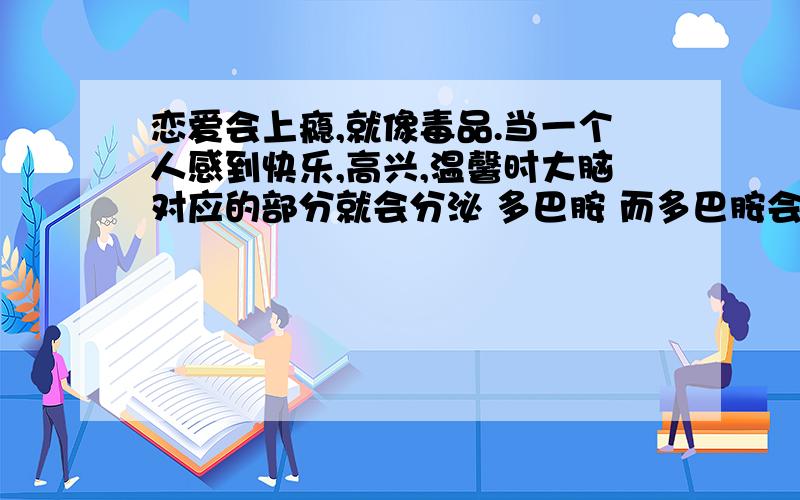 恋爱会上瘾,就像毒品.当一个人感到快乐,高兴,温馨时大脑对应的部分就会分泌 多巴胺 而多巴胺会使恋爱会上瘾,就像毒品.当一个人感到快乐,高兴,温馨时大脑对应的部分就会分泌 多巴胺 而