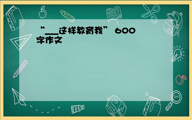 “___这样教育我” 600字作文