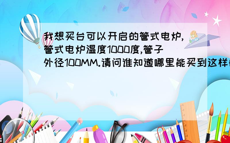 我想买台可以开启的管式电炉,管式电炉温度1000度,管子外径100MM.请问谁知道哪里能买到这样的可以开启的管式电炉?