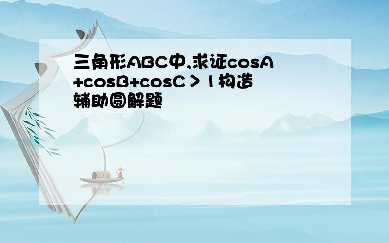 三角形ABC中,求证cosA+cosB+cosC＞1构造辅助圆解题