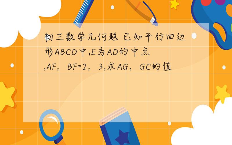 初三数学几何题 已知平行四边形ABCD中,E为AD的中点,AF：BF=2：3,求AG：GC的值