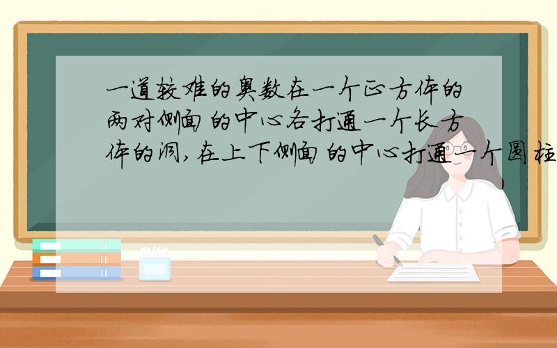 一道较难的奥数在一个正方体的两对侧面的中心各打通一个长方体的洞,在上下侧面的中心打通一个圆柱形的洞.已知正方体边长为10厘米,侧面上的洞口是边长为4厘米的正方形,上下侧面的洞口