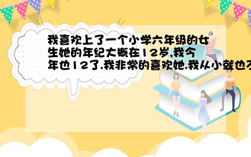 我喜欢上了一个小学六年级的女生她的年纪大概在12岁,我今年也12了.我非常的喜欢她.我从小就也不算很跟女生接触,说谈恋爱了.但是当我见到她的时候我就一眼喜欢上她了,只要跟他聊聊天,