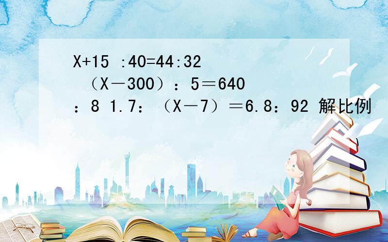 X+15 :40=44:32 （X－300）：5＝640：8 1.7：（X－7）＝6.8：92 解比例