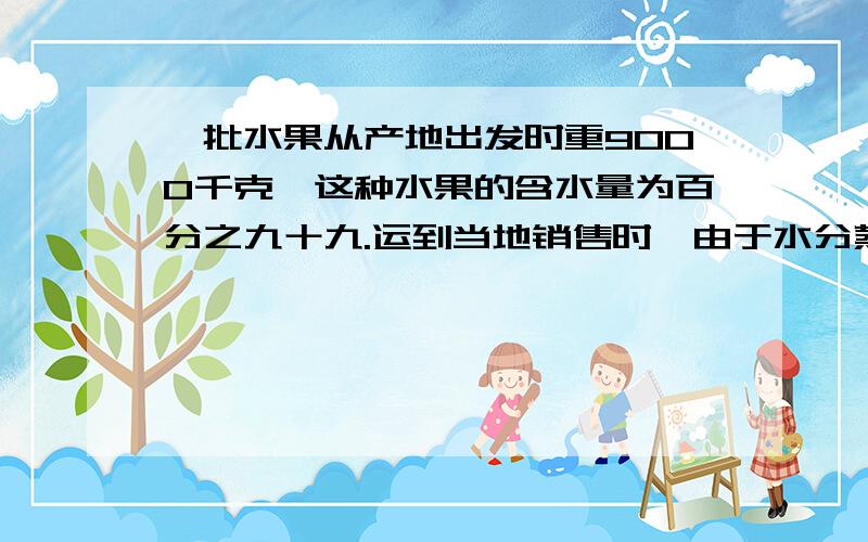 一批水果从产地出发时重9000千克,这种水果的含水量为百分之九十九.运到当地销售时,由于水分蒸发,含水量一批水果从产地出发时重9000千克，这种水果的含水量为百分之九十九.运到当地销售