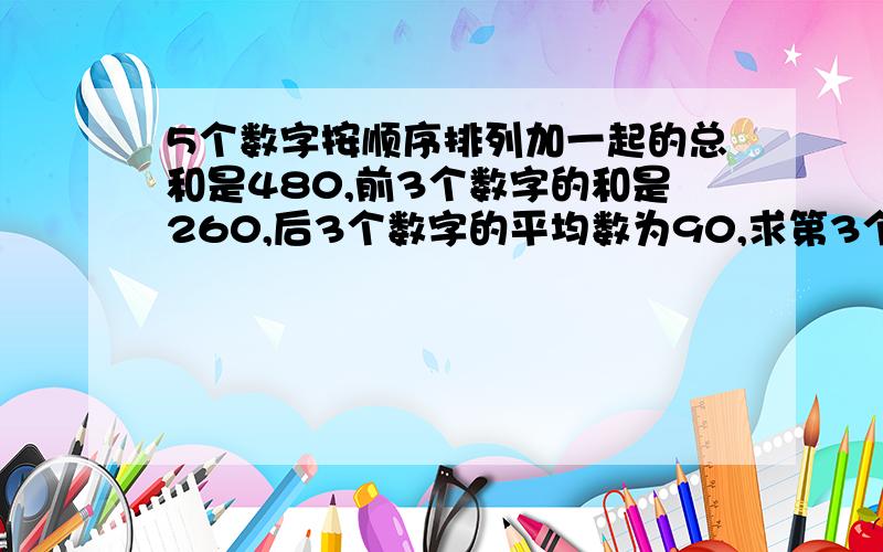 5个数字按顺序排列加一起的总和是480,前3个数字的和是260,后3个数字的平均数为90,求第3个数是多少?有助于回答者给出准确的答案前3个数的和是260,（X+Y+Z）/3=260好象不成立吧