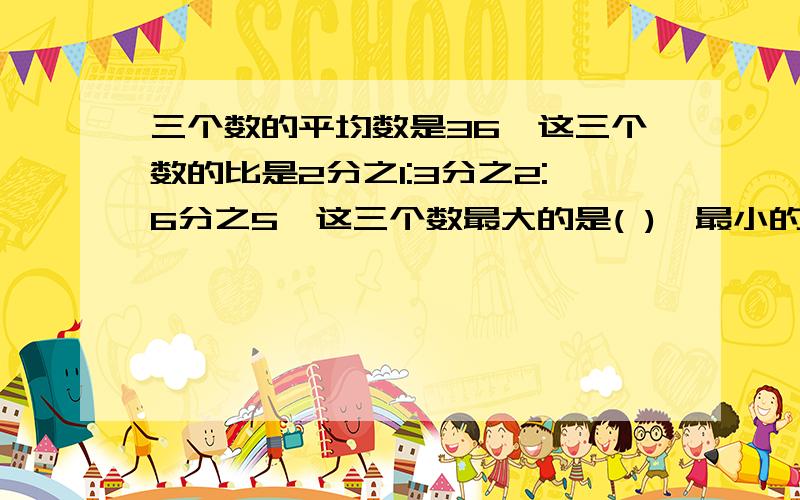 三个数的平均数是36,这三个数的比是2分之1:3分之2:6分之5,这三个数最大的是( ),最小的数是(