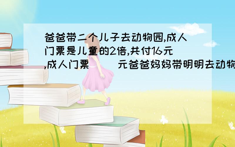 爸爸带二个儿子去动物园,成人门票是儿童的2倍,共付16元,成人门票（ ）元爸爸妈妈带明明去动物园,成人门票是儿童的2倍,共付16元,成人门票（ ）元