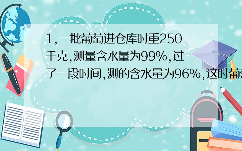 1,一批葡萄进仓库时重250千克,测量含水量为99%,过了一段时间,测的含水量为96%,这时葡萄的重量是多少千克 我的答案是62.5 把你们的答案写出来.