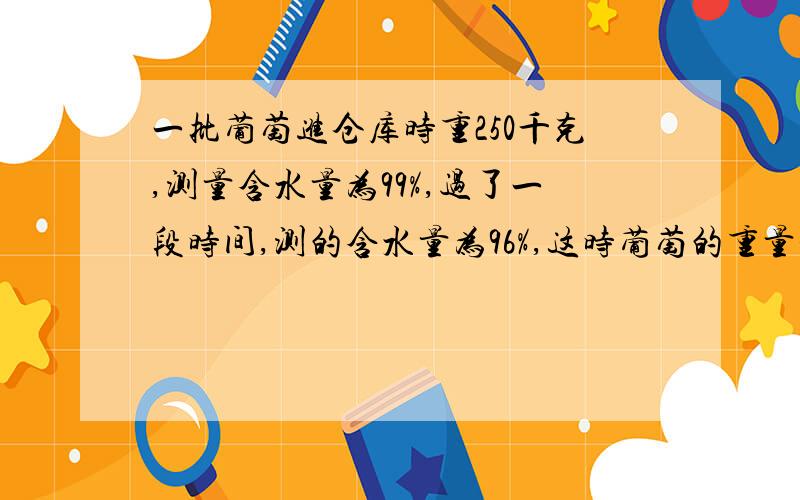 一批葡萄进仓库时重250千克,测量含水量为99%,过了一段时间,测的含水量为96%,这时葡萄的重量是多少千克guocheng