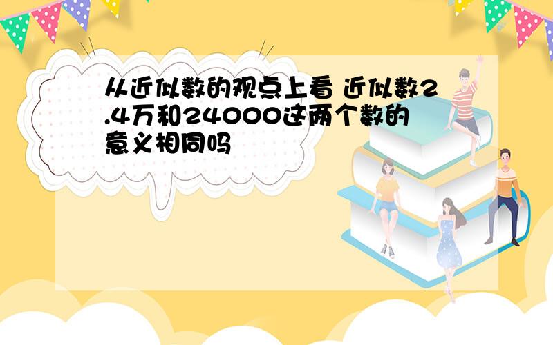 从近似数的观点上看 近似数2.4万和24000这两个数的意义相同吗