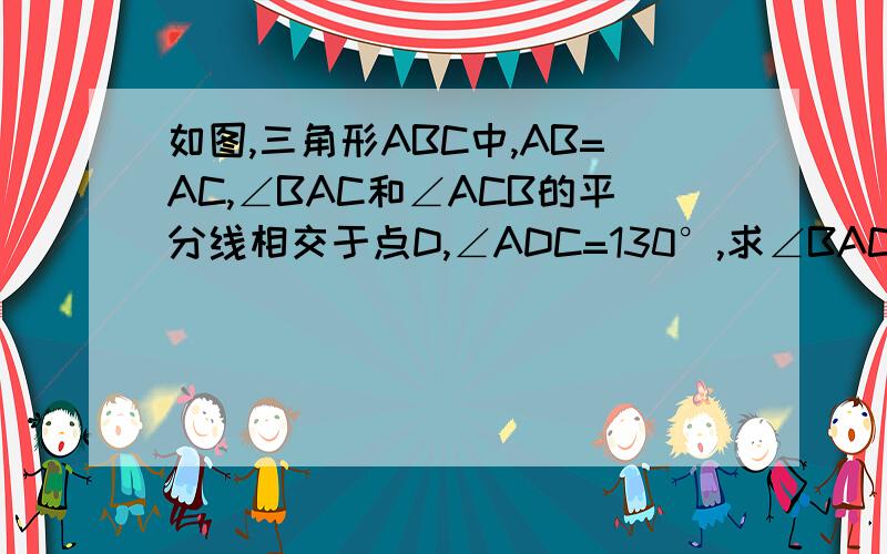 如图,三角形ABC中,AB=AC,∠BAC和∠ACB的平分线相交于点D,∠ADC=130°,求∠BAC的度