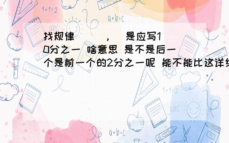 找规律 （ ）,） 是应写10分之一 啥意思 是不是后一个是前一个的2分之一呢 能不能比这详细点十万火急