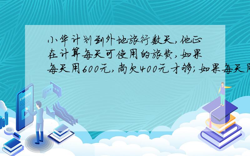 小华计划到外地旅行数天,他正在计算每天可使用的旅费,如果每天用600元,尚欠400元才够；如果每天用500元最后仍可余下500元.问小华计划去旅行多少天