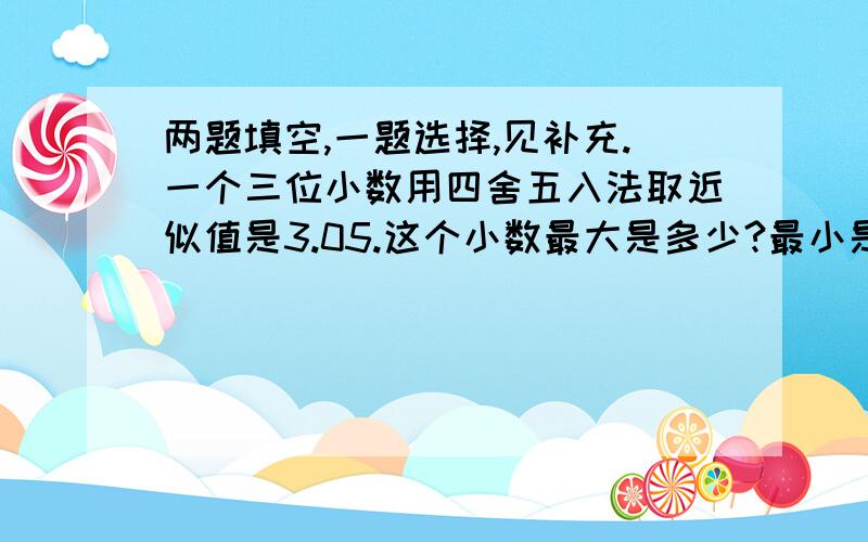 两题填空,一题选择,见补充.一个三位小数用四舍五入法取近似值是3.05.这个小数最大是多少?最小是多少?在五分之四＞（）分之七＞½中,括号里可填写的最大整数是（）最小正数是（）.若a