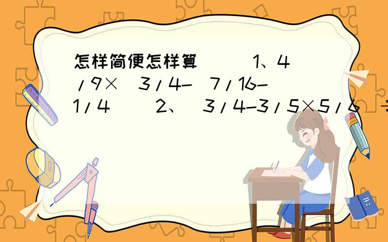 怎样简便怎样算 （ ）1、4/9×[3/4-（7/16-1/4）] 2、（3/4-3/5×5/6）÷（5/8+1/3）3、1/2÷15×5/6÷3/4 4、[1-（1/12+1/24）×6]÷1/245、4/9÷[4/5-（1/5+1/3）] 6、7.8÷[3.2×（1-5/8）+3.6]7、2/3-3/4×4/11+1/3÷3/7 8、8/9÷[（