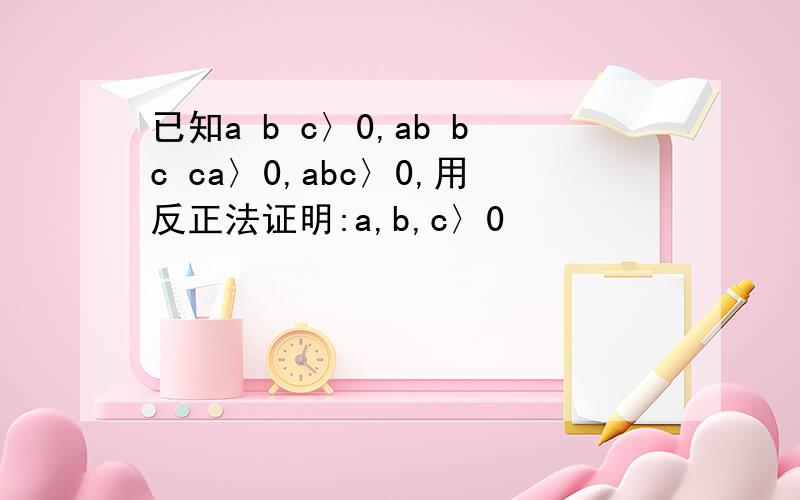 已知a b c〉0,ab bc ca〉0,abc〉0,用反正法证明:a,b,c〉0