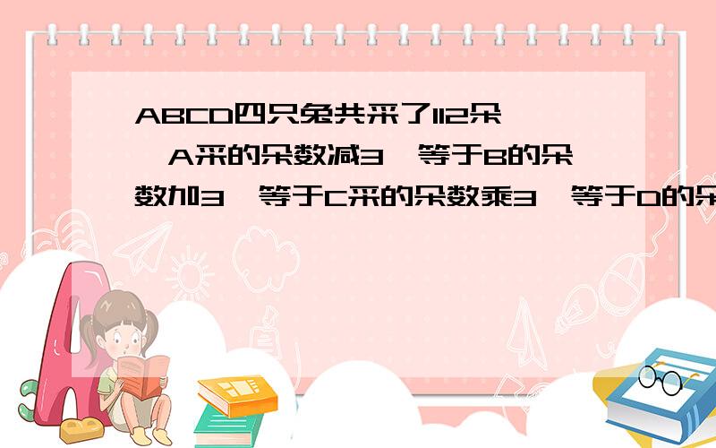 ABCD四只兔共采了112朵,A采的朵数减3,等于B的朵数加3,等于C采的朵数乘3,等于D的朵数除以3求ABCD各采几