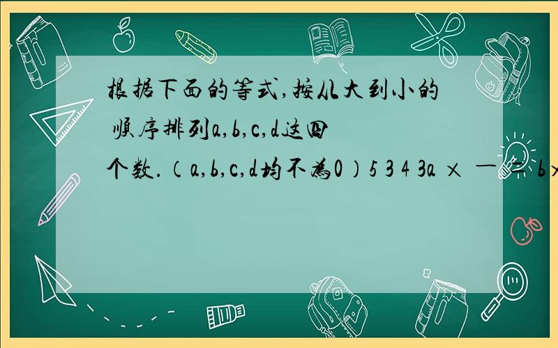 根据下面的等式,按从大到小的 顺序排列a,b,c,d这四个数.（a,b,c,d均不为0）5 3 4 3a × ― ＝ b× ― ＝ c ×― ＝ d ×― 问：（）＞（）＞（）＞（）6 2 5 8根据下面的等式，按从大到小的 顺序排列a