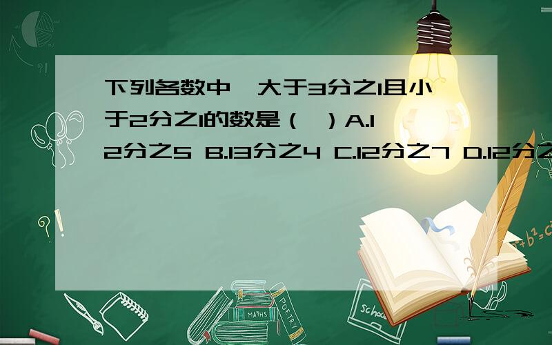 下列各数中,大于3分之1且小于2分之1的数是（ ）A.12分之5 B.13分之4 C.12分之7 D.12分之6