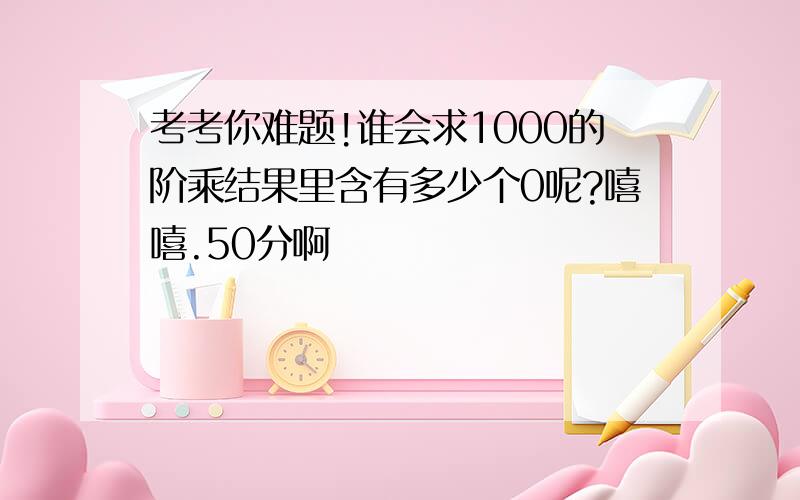 考考你难题!谁会求1000的阶乘结果里含有多少个0呢?嘻嘻.50分啊