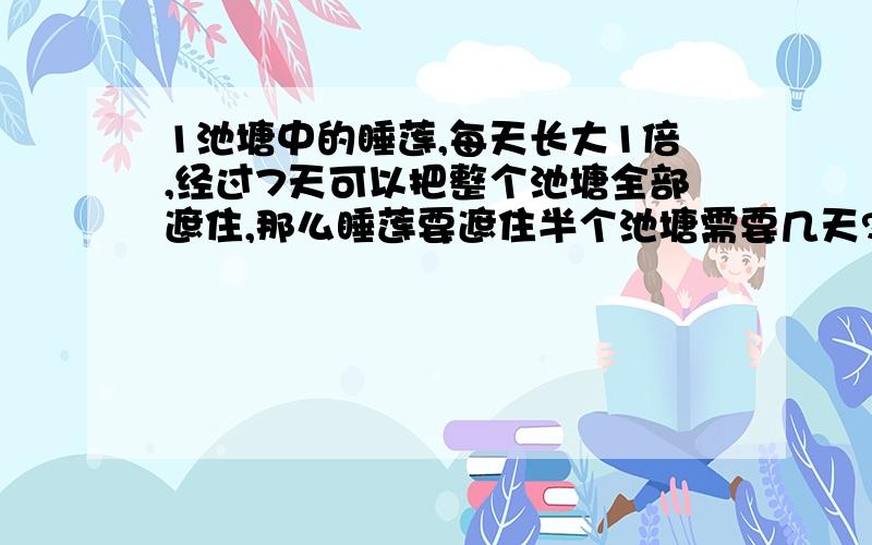 1池塘中的睡莲,每天长大1倍,经过7天可以把整个池塘全部遮住,那么睡莲要遮住半个池塘需要几天?2小桶一次能装5千克的水,大桶一次能装7千克的水,你能用这2个桶往另一个空桶里倒入9千克的