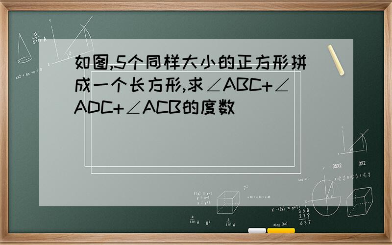 如图,5个同样大小的正方形拼成一个长方形,求∠ABC+∠ADC+∠ACB的度数