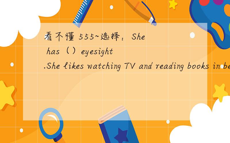 看不懂 555~选择：She has（）eyesight.She likes watching TV and reading books in bed.A.good B.poor C.high D.low