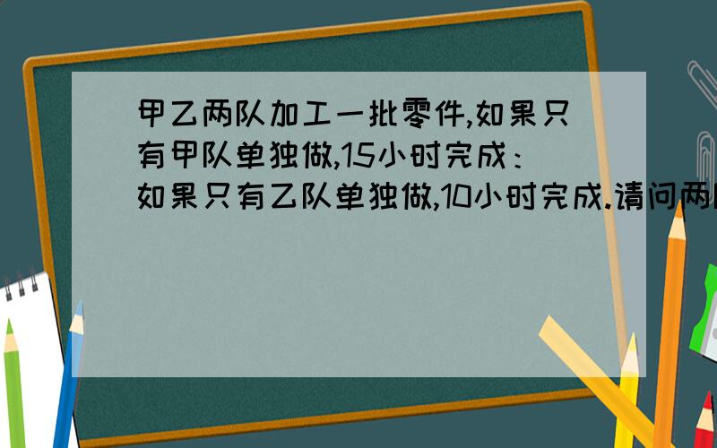 甲乙两队加工一批零件,如果只有甲队单独做,15小时完成：如果只有乙队单独做,10小时完成.请问两队合作,多少小时可以完成?