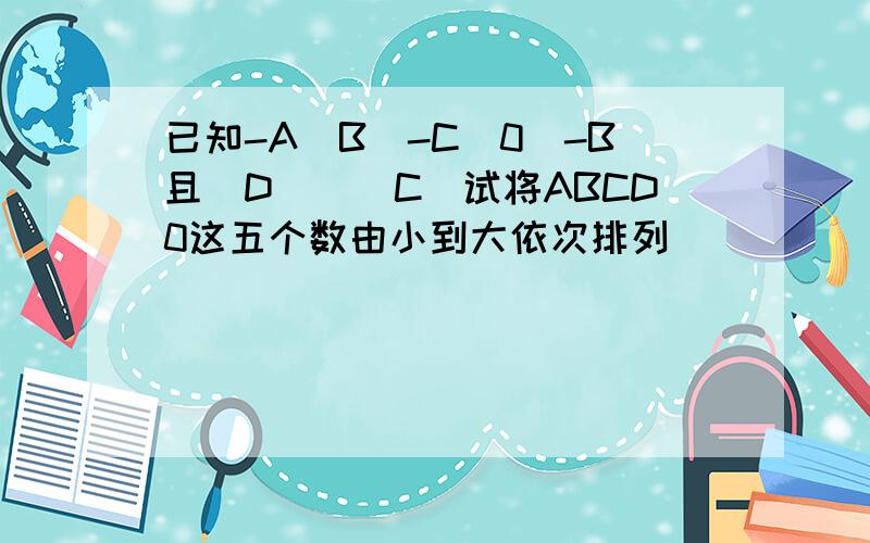 已知-A〈B〈-C〈0〈-B且|D|〈|C|试将ABCD0这五个数由小到大依次排列