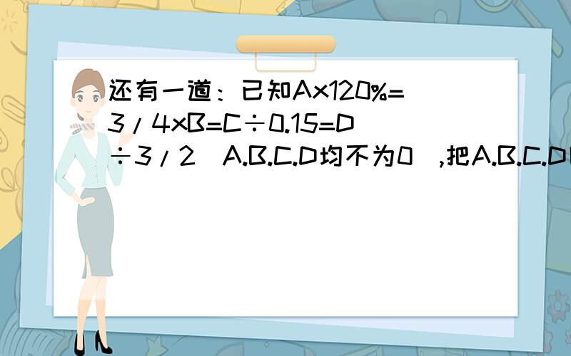 还有一道：已知Ax120%=3/4xB=C÷0.15=D÷3/2（A.B.C.D均不为0）,把A.B.C.D四个数从大到小的顺序排列起来