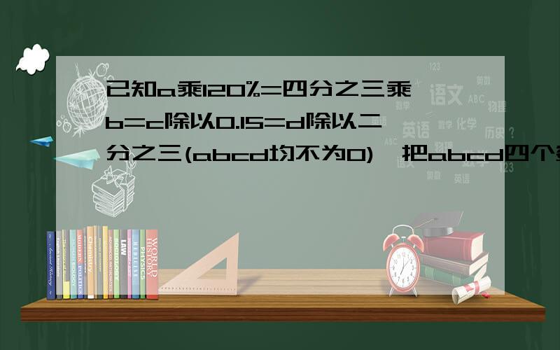 已知a乘120%=四分之三乘b=c除以0.15=d除以二分之三(abcd均不为0),把abcd四个数按从大到小的顺序排列起来