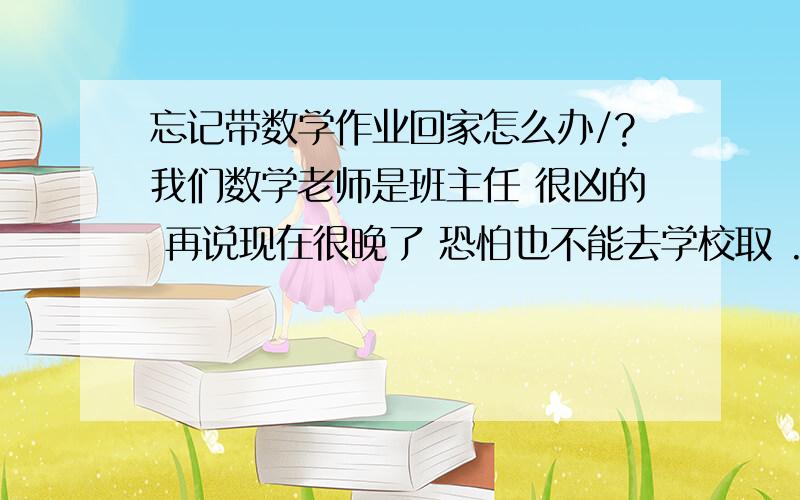 忘记带数学作业回家怎么办/?我们数学老师是班主任 很凶的 再说现在很晚了 恐怕也不能去学校取 .同学家长又不准我和她打电话.假如明天早上补、早自习是不可以补作业的.也不能早到.要是