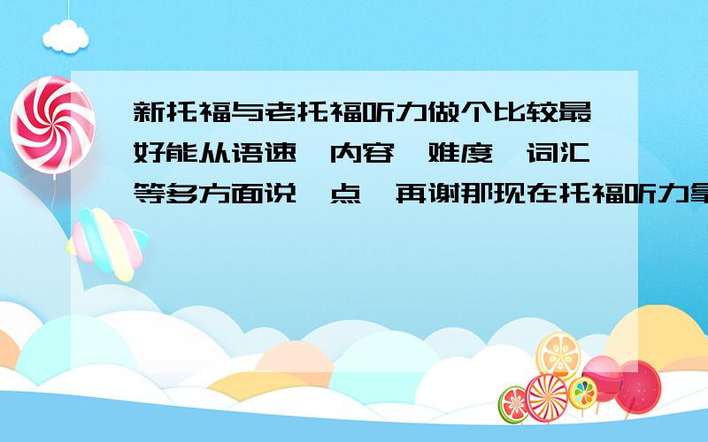 新托福与老托福听力做个比较最好能从语速,内容,难度,词汇等多方面说一点,再谢那现在托福听力拿什么练习？老托真题？还是什么？