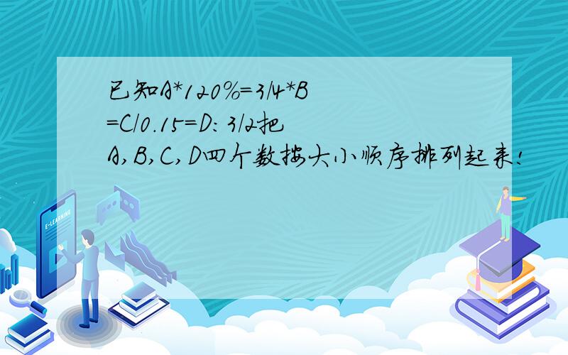 已知A*120%=3/4*B=C/0.15=D:3/2把A,B,C,D四个数按大小顺序排列起来!