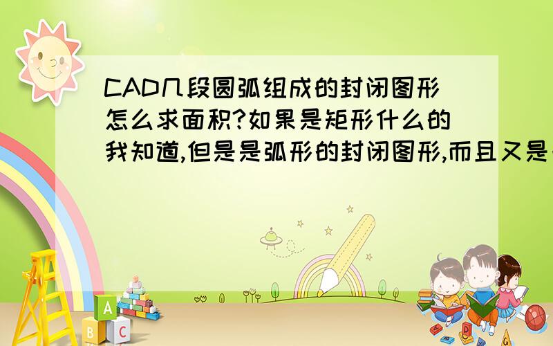 CAD几段圆弧组成的封闭图形怎么求面积?如果是矩形什么的我知道,但是是弧形的封闭图形,而且又是一段一段的,不是一个整体,请问要怎么求面积,方法越多越简便实用越好,