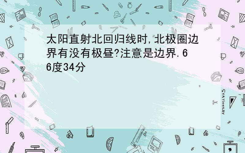 太阳直射北回归线时,北极圈边界有没有极昼?注意是边界.66度34分