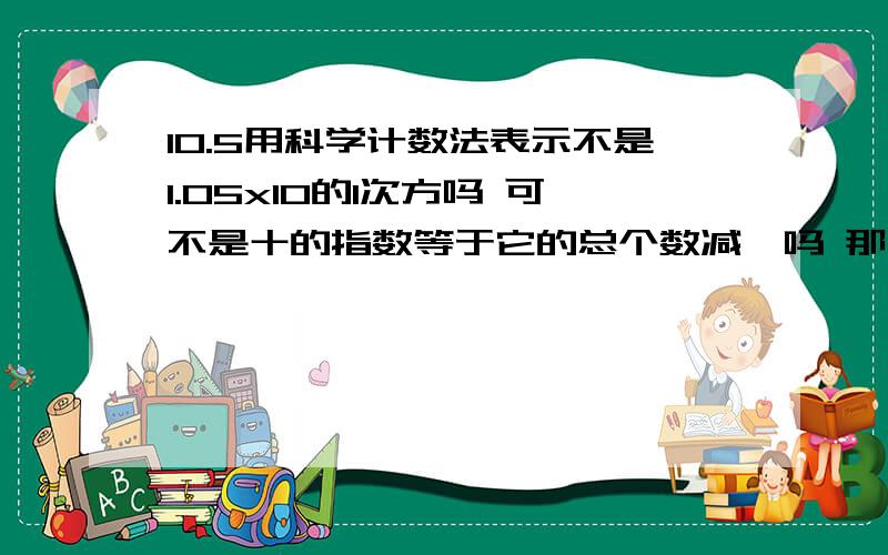 10.5用科学计数法表示不是1.05x10的1次方吗 可不是十的指数等于它的总个数减一吗 那不是1.05x10的2次方了吗 可是这样不是105了吗