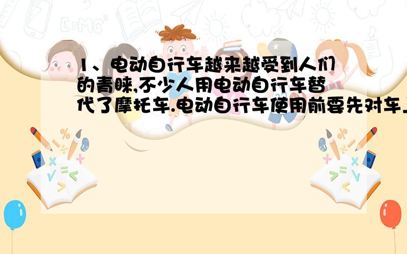 1、电动自行车越来越受到人们的青睐,不少人用电动自行车替代了摩托车.电动自行车使用前要先对车上的蓄电池充电,骑行时,蓄电池对车上的电动车供电,电动机为车提供动力.下表是某品牌电