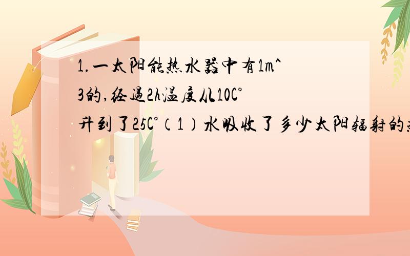 1.一太阳能热水器中有1m^3的,经过2h温度从10C°升到了25C°（1）水吸收了多少太阳辐射的热量?（2)若改用液化石油气给这些水来加热,至少需多少石油气?（液化石油气的热值为3.5*10^7J/kg)2.一只火