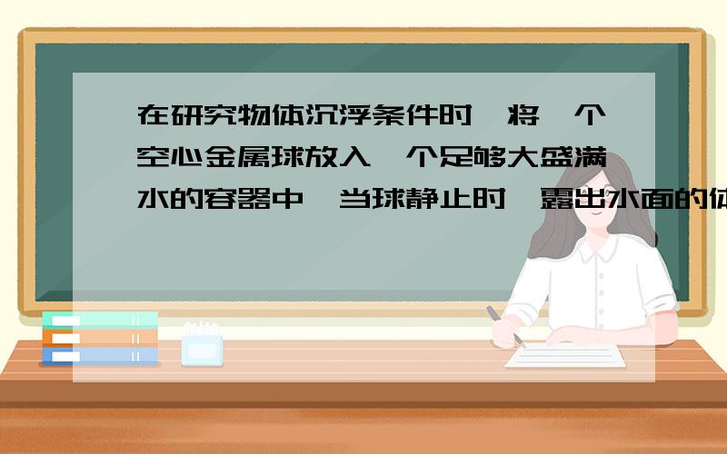 在研究物体沉浮条件时,将一个空心金属球放入一个足够大盛满水的容器中,当球静止时,露出水面的体积是它体积的1/3,将球的空心部分注入5×10-5m3的水时,球恰好悬浮在水中,此时球内水的体积