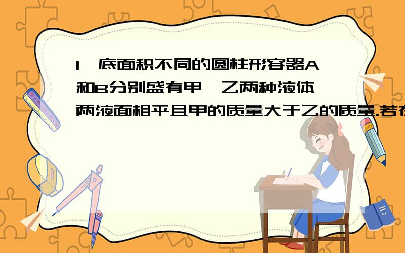 1、底面积不同的圆柱形容器A和B分别盛有甲、乙两种液体,两液面相平且甲的质量大于乙的质量.若在两容器中分别加入原有液体后,液面仍保持相平．则此时液体对各自容器底部的压强PA、PB的